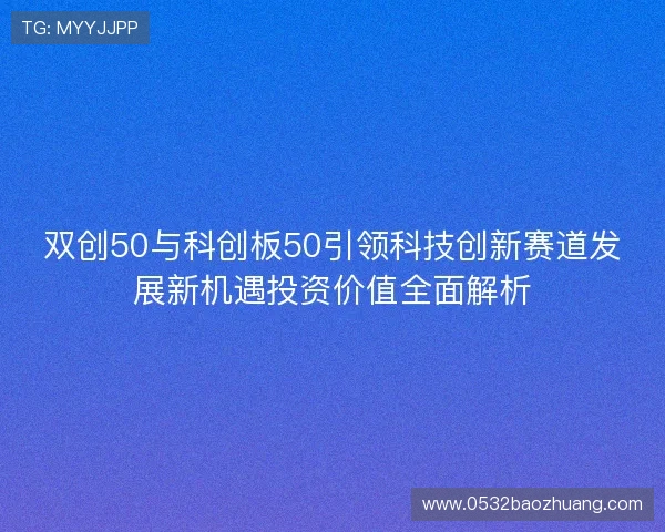 双创50与科创板50引领科技创新赛道发展新机遇投资价值全面解析